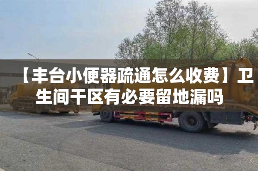 【豐臺小便器疏通怎么收費】衛生間干區有必要留地漏嗎