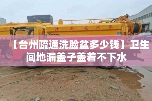 【臺州疏通洗臉盆多少錢】衛(wèi)生間地漏蓋子蓋著不下水