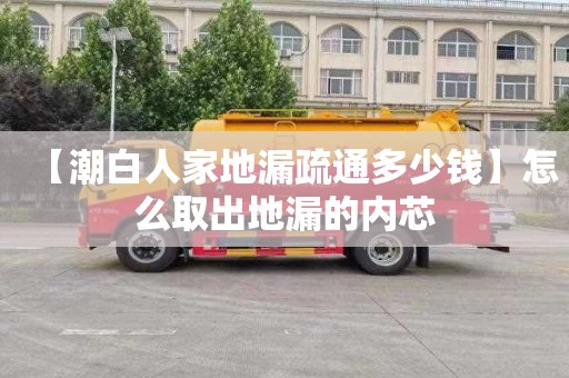 【潮白人家地漏疏通多少錢】怎么取出地漏的內芯