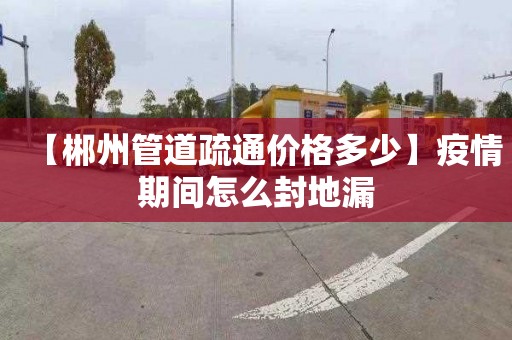 【郴州管道疏通價格多少】疫情期間怎么封地漏