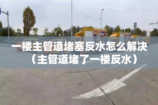 一樓主管道堵塞反水怎么解決（主管道堵了一樓反水）