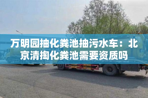 萬明園抽化糞池抽污水車：北京清掏化糞池需要資質嗎