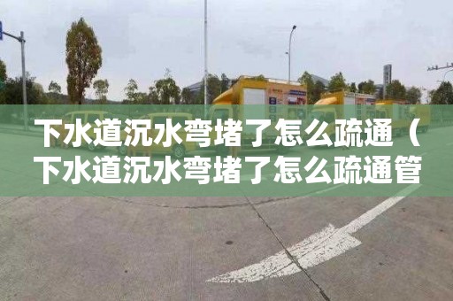 下水道沉水彎堵了怎么疏通（下水道沉水彎堵了怎么疏通管道）