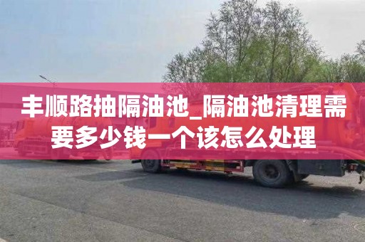 豐順路抽隔油池_隔油池清理需要多少錢一個該怎么處理