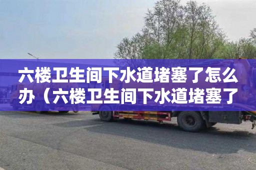 六樓衛(wèi)生間下水道堵塞了怎么辦（六樓衛(wèi)生間下水道堵塞了怎么辦呢）