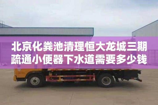 北京化糞池清理恒大龍城三期疏通小便器下水道需要多少錢