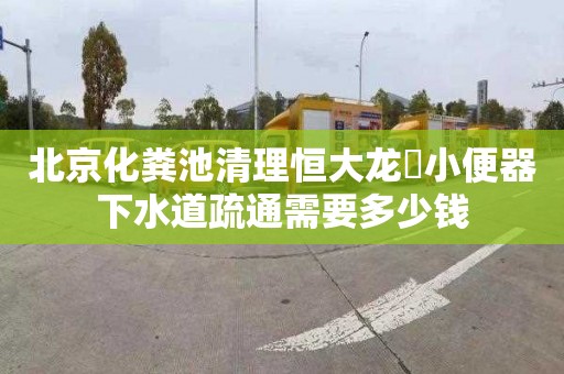 北京化糞池清理恒大龍珺小便器下水道疏通需要多少錢