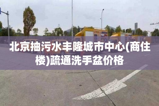 北京抽污水豐隆城市中心(商住樓)疏通洗手盆價格