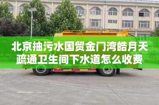 北京抽污水國貿金門灣皓月天疏通衛生間下水道怎么收費