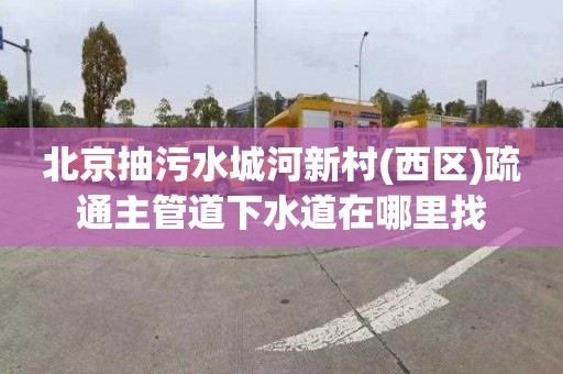 北京抽污水城河新村(西區(qū))疏通主管道下水道在哪里找