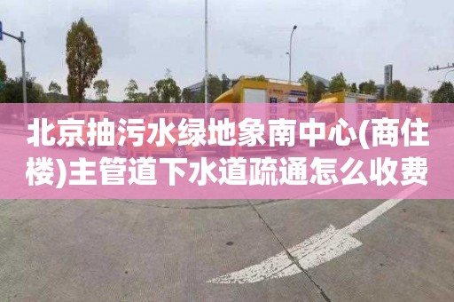 北京抽污水綠地象南中心(商住樓)主管道下水道疏通怎么收費