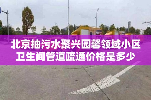 北京抽污水聚興園馨領(lǐng)域小區(qū)衛(wèi)生間管道疏通價格是多少