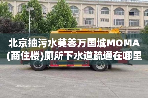 北京抽污水芙蓉萬國城MOMA(商住樓)廁所下水道疏通在哪里找