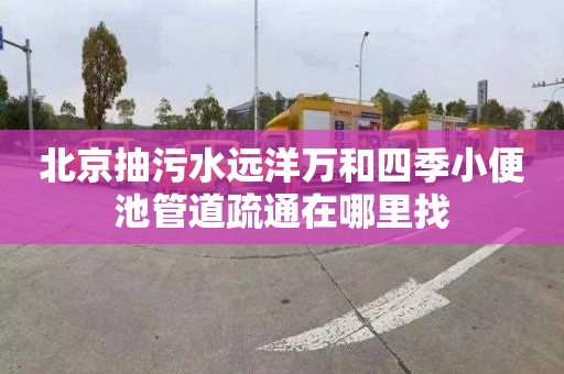 北京抽污水遠洋萬和四季小便池管道疏通在哪里找