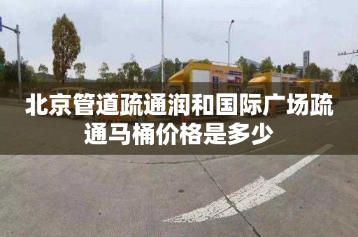 北京管道疏通潤和國際廣場疏通馬桶價格是多少