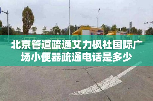 北京管道疏通艾力楓社國際廣場小便器疏通電話是多少