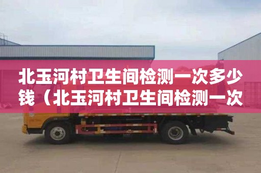 北玉河村衛生間檢測一次多少錢（北玉河村衛生間檢測一次多少錢啊）