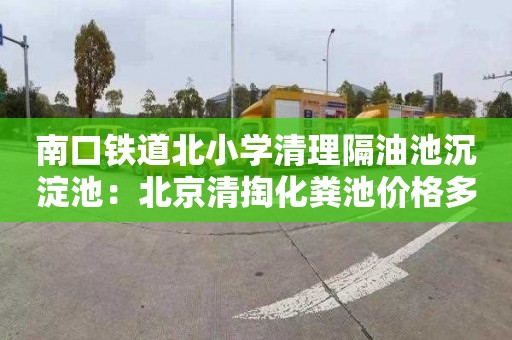 南口鐵道北小學清理隔油池沉淀池：北京清掏化糞池價格多少