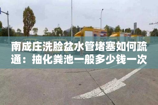 南成莊洗臉盆水管堵塞如何疏通：抽化糞池一般多少錢一次