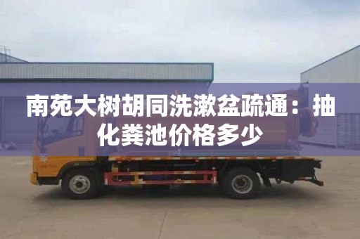 南苑大樹胡同洗漱盆疏通：抽化糞池價格多少