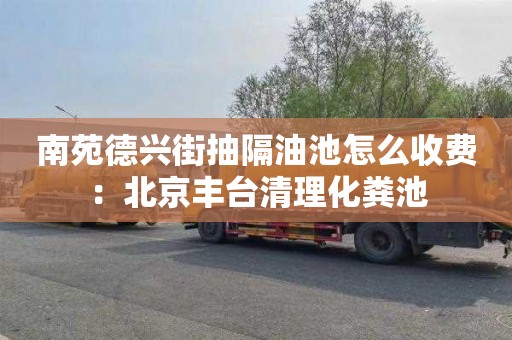 南苑德興街抽隔油池怎么收費：北京豐臺清理化糞池