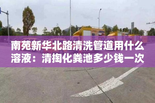 南苑新華北路清洗管道用什么溶液：清掏化糞池多少錢一次