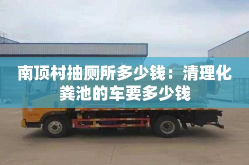 南頂村抽廁所多少錢：清理化糞池的車要多少錢