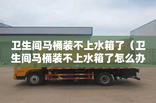 衛生間馬桶裝不上水箱了（衛生間馬桶裝不上水箱了怎么辦）