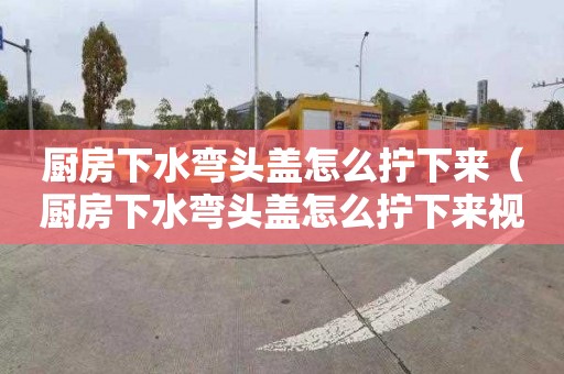 廚房下水彎頭蓋怎么擰下來（廚房下水彎頭蓋怎么擰下來視頻）