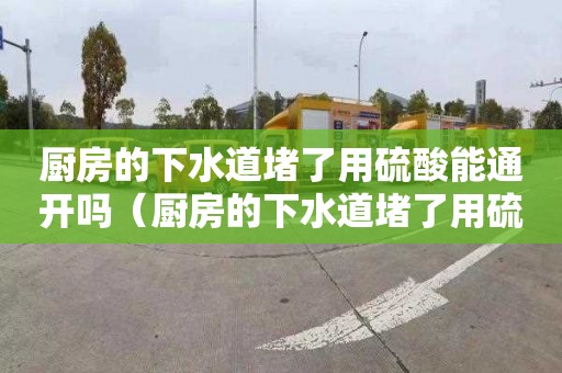 廚房的下水道堵了用硫酸能通開嗎（廚房的下水道堵了用硫酸能通開嗎有毒嗎）