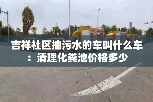 吉祥社區抽污水的車叫什么車：清理化糞池價格多少