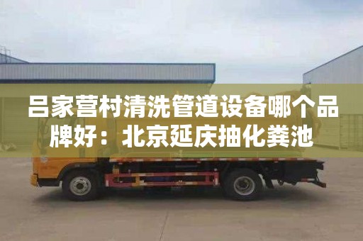 呂家營村清洗管道設備哪個品牌好：北京延慶抽化糞池