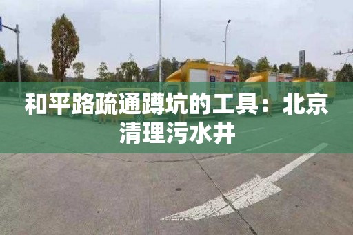 和平路疏通蹲坑的工具：北京清理污水井