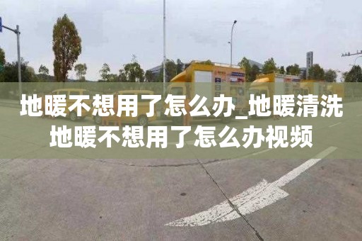 地暖不想用了怎么辦_地暖清洗地暖不想用了怎么辦視頻