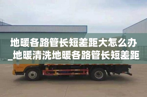 地暖各路管長短差距大怎么辦_地暖清洗地暖各路管長短差距大怎么辦呢