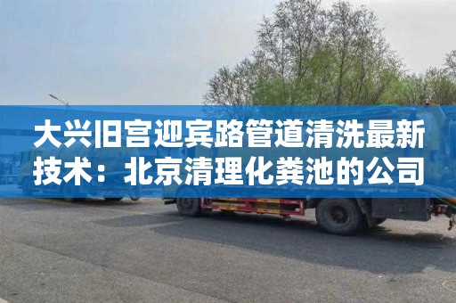 大興舊宮迎賓路管道清洗最新技術(shù)：北京清理化糞池的公司