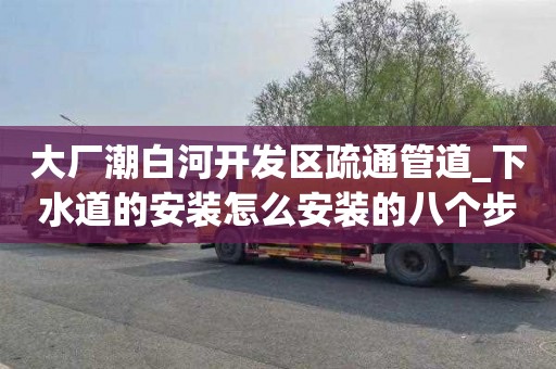 大廠潮白河開發區疏通管道_下水道的安裝怎么安裝的八個步驟