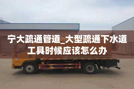 寧大疏通管道_大型疏通下水道工具時候應該怎么辦