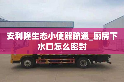 安利隆生態小便器疏通_廚房下水口怎么密封