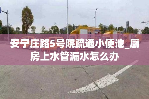 安寧莊路5號院疏通小便池_廚房上水管漏水怎么辦