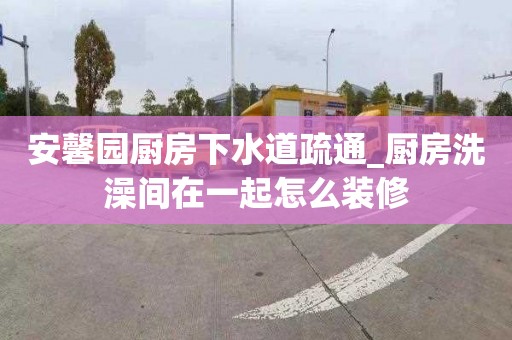 安馨園廚房下水道疏通_廚房洗澡間在一起怎么裝修