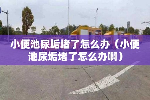 小便池尿垢堵了怎么辦（小便池尿垢堵了怎么辦啊）