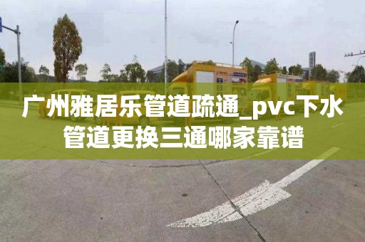 廣州雅居樂管道疏通_pvc下水管道更換三通哪家靠譜