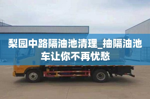 梨園中路隔油池清理_抽隔油池車讓你不再憂愁