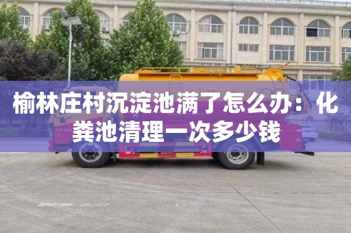 榆林莊村沉淀池滿了怎么辦：化糞池清理一次多少錢