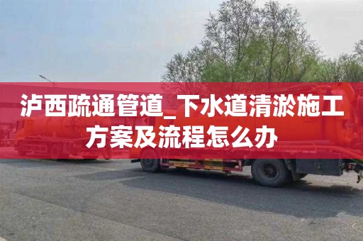 瀘西疏通管道_下水道清淤施工方案及流程怎么辦