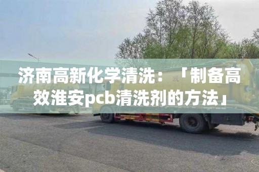 濟南高新化學清洗：「制備高效淮安pcb清洗劑的方法」