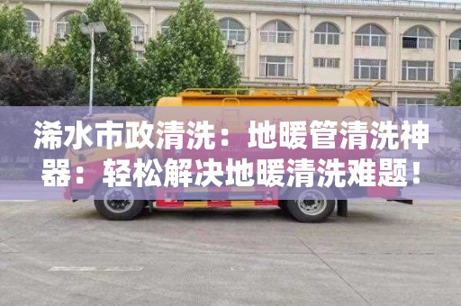 浠水市政清洗：地暖管清洗神器：輕松解決地暖清洗難題！