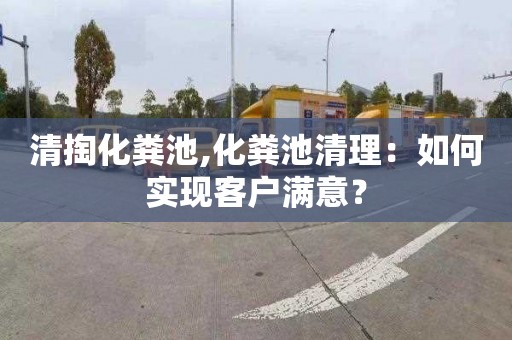 清掏化糞池,化糞池清理：如何實現(xiàn)客戶滿意？