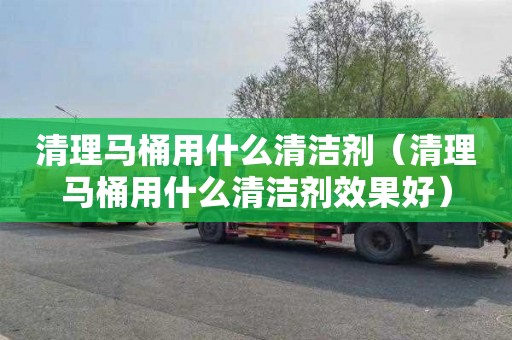 清理馬桶用什么清潔劑（清理馬桶用什么清潔劑效果好）